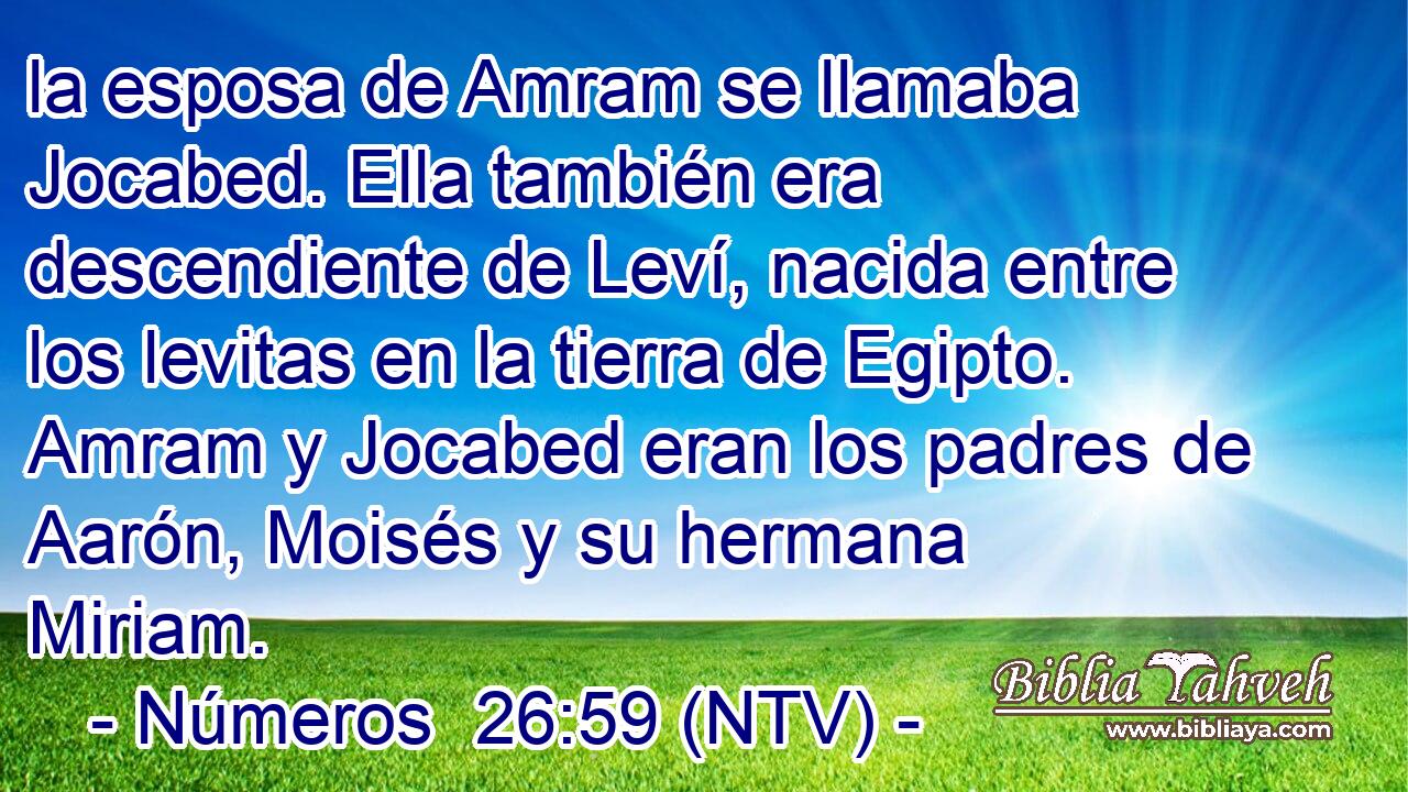 la esposa de Amram se llamaba Jocabed. Ella también era descendiente de Leví, nacida entre los levitas en la tierra de Egipto. Amram y Jocabed eran los padres de Aarón, Moisés y su hermana Miriam.