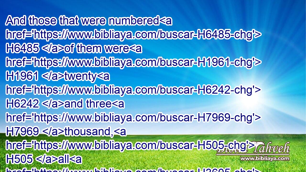 And those that were numbered H6485 of them were H1961 twenty H6242 and three H7969 thousand, H505 all H3605 males H2145 from a month H2320 old H4480  H1121 and upward: H4605 for H3588 they were not H3808 numbered H6485 among H8432 the children H1121 of Israel, H3478 because H3588 there was no H3808 inheritance H5159 given H5414 them among H8432 the children H1121 of Israel.H3478