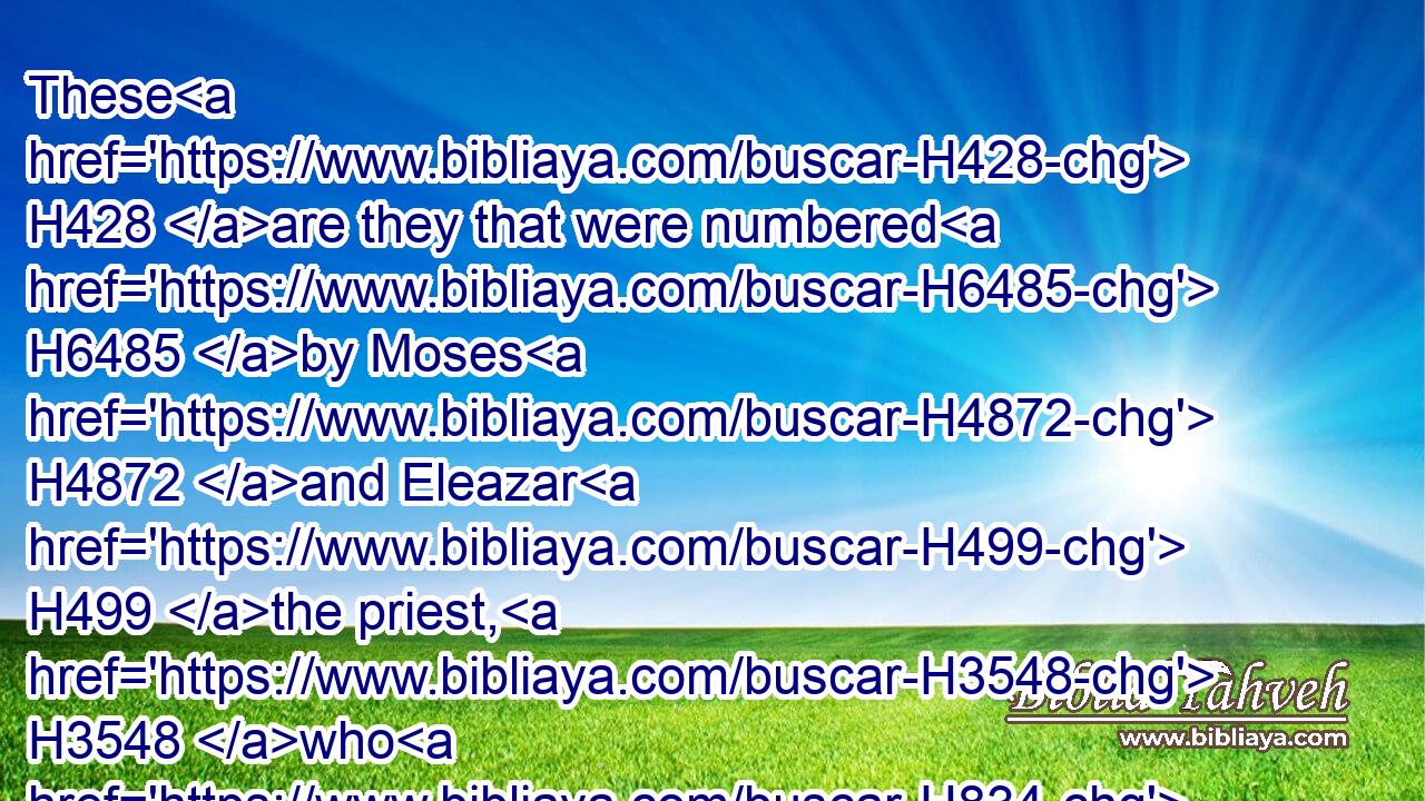 These H428 are they that were numbered H6485 by Moses H4872 and Eleazar H499 the priest, H3548 who H834 numbered H6485 (H853) the children H1121 of Israel H3478 in the plains H6160 of Moab H4124 by H5921 Jordan H3383 near Jericho.H3405