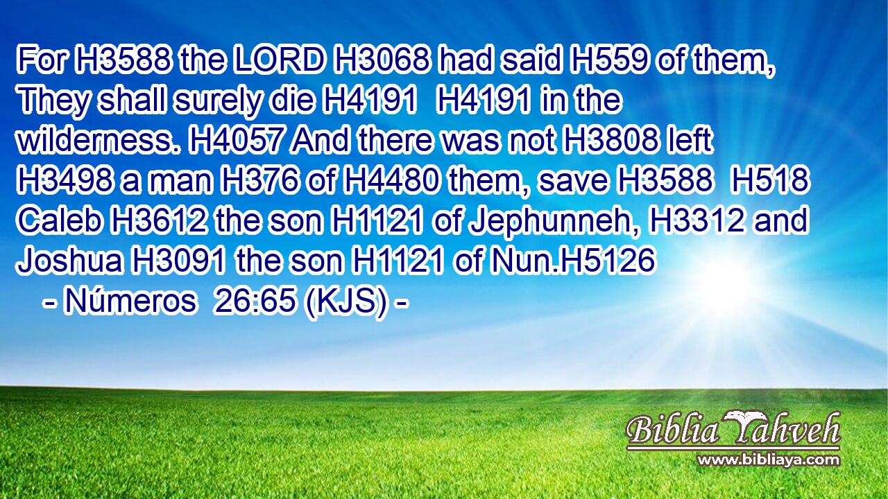 For H3588 the LORD H3068 had said H559 of them, They shall surely die H4191  H4191 in the wilderness. H4057 And there was not H3808 left H3498 a man H376 of H4480 them, save H3588  H518 Caleb H3612 the son H1121 of Jephunneh, H3312 and Joshua H3091 the son H1121 of Nun.H5126
