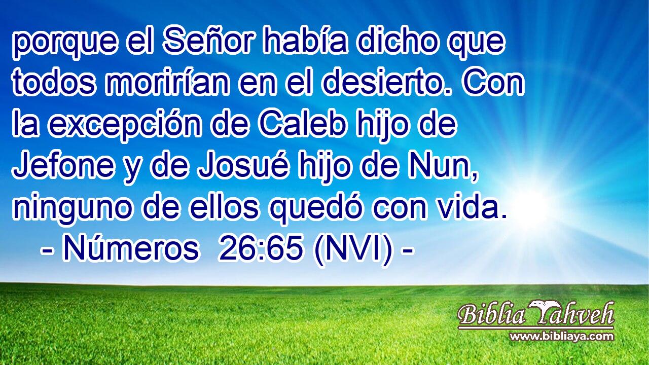  porque el Señor había dicho que todos morirían en el desierto. Con la excepción de Caleb hijo de Jefone y de Josué hijo de Nun, ninguno de ellos quedó con vida. 
