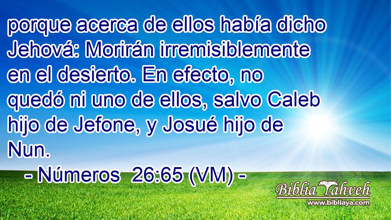  porque acerca de ellos había dicho Jehová: Morirán irremisiblemente en el desierto. En efecto, no quedó ni uno de ellos, salvo Caleb hijo de Jefone, y Josué hijo de Nun. 