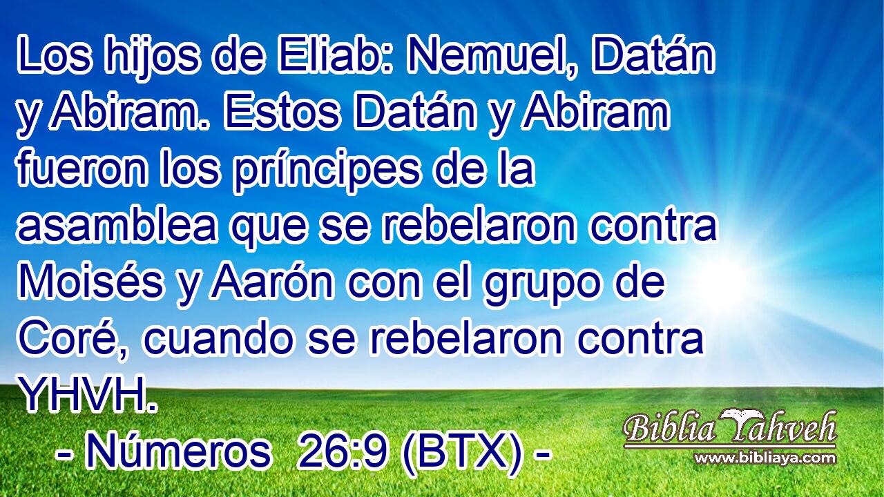 Los hijos de Eliab: Nemuel, Datán y Abiram. Estos Datán y Abiram fueron los príncipes de la asamblea que se rebelaron contra Moisés y Aarón con el grupo de Coré, cuando se rebelaron contra YHVH.