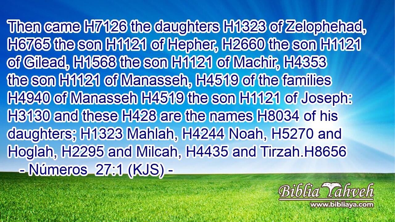 Then came H7126 the daughters H1323 of Zelophehad, H6765 the son H1121 of Hepher, H2660 the son H1121 of Gilead, H1568 the son H1121 of Machir, H4353 the son H1121 of Manasseh, H4519 of the families H4940 of Manasseh H4519 the son H1121 of Joseph: H3130 and these H428 are the names H8034 of his daughters; H1323 Mahlah, H4244 Noah, H5270 and Hoglah, H2295 and Milcah, H4435 and Tirzah.H8656