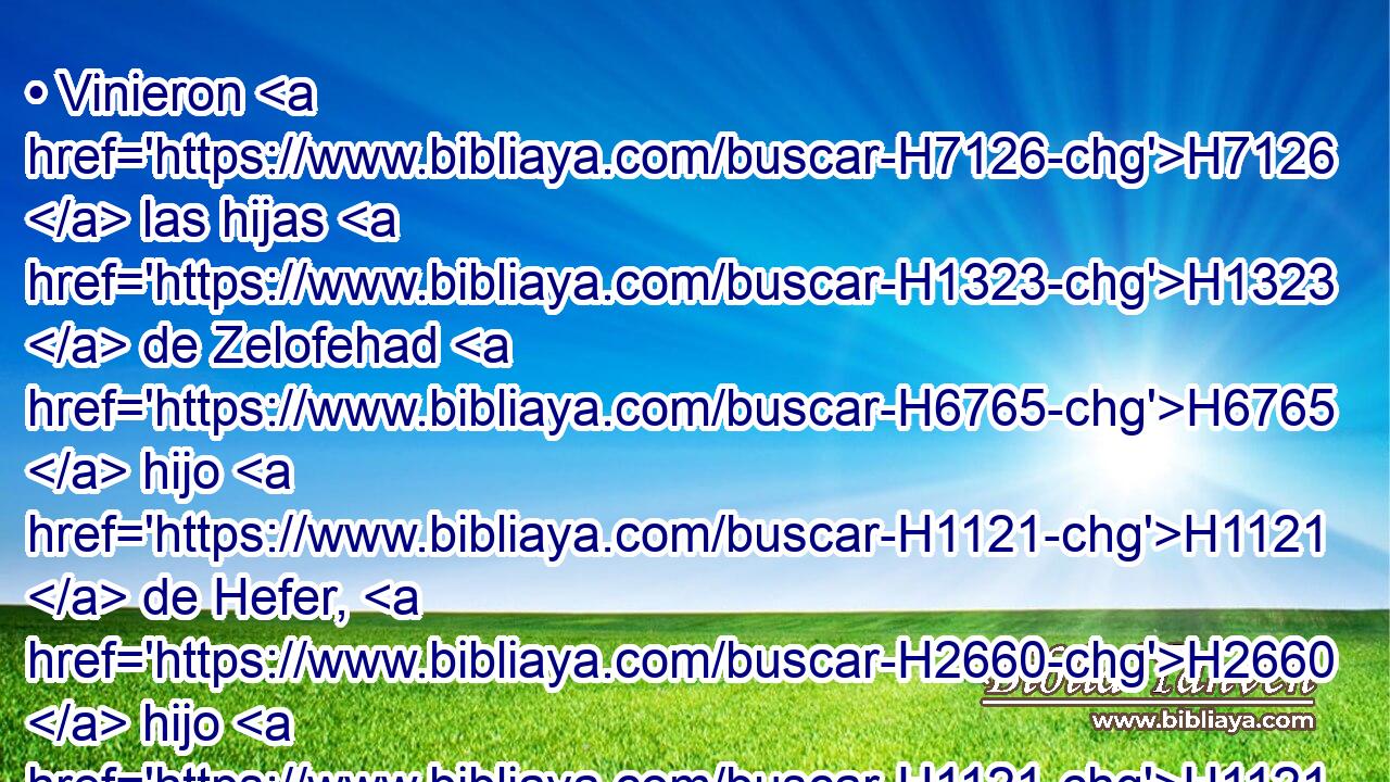 • Vinieron H7126  las hijas H1323  de Zelofehad H6765  hijo H1121  de Hefer, H2660  hijo H1121  de Galaad, H1568  hijo H1121  de Maquir, H4353  hijo H1121  de Manasés, H4519  de las familias H4940  de Manasés H4519  hijo H1121  de José, H3130  • • H428  los nombres H8034  de • H1323  • las cuales eran Maala, Noa, H4244  • H5270 CC Hogla, • H2295 CC