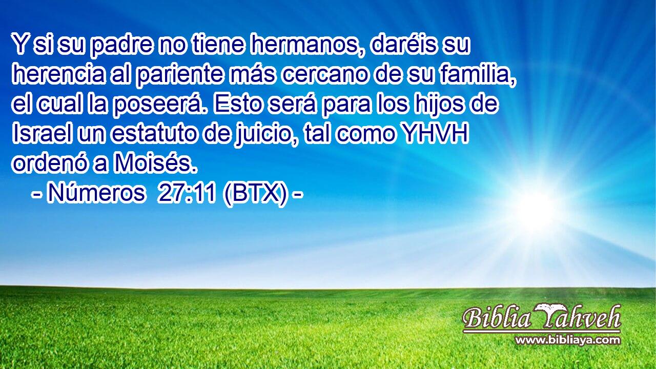 Y si su padre no tiene hermanos, daréis su herencia al pariente más cercano de su familia, el cual la poseerá. Esto será para los hijos de Israel un estatuto de juicio, tal como YHVH ordenó a Moisés.