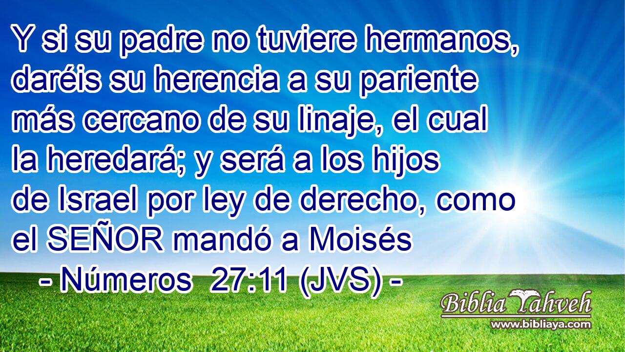 Y si su padre no tuviere hermanos, daréis su herencia a su pariente más cercano de su linaje, el cual la heredará; y será a los hijos de Israel por ley de derecho, como el SEÑOR mandó a Moisés