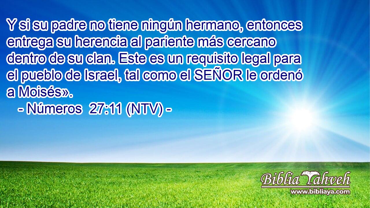 Y si su padre no tiene ningún hermano, entonces entrega su herencia al pariente más cercano dentro de su clan. Este es un requisito legal para el pueblo de Israel, tal como el SEÑOR le ordenó a Moisés».