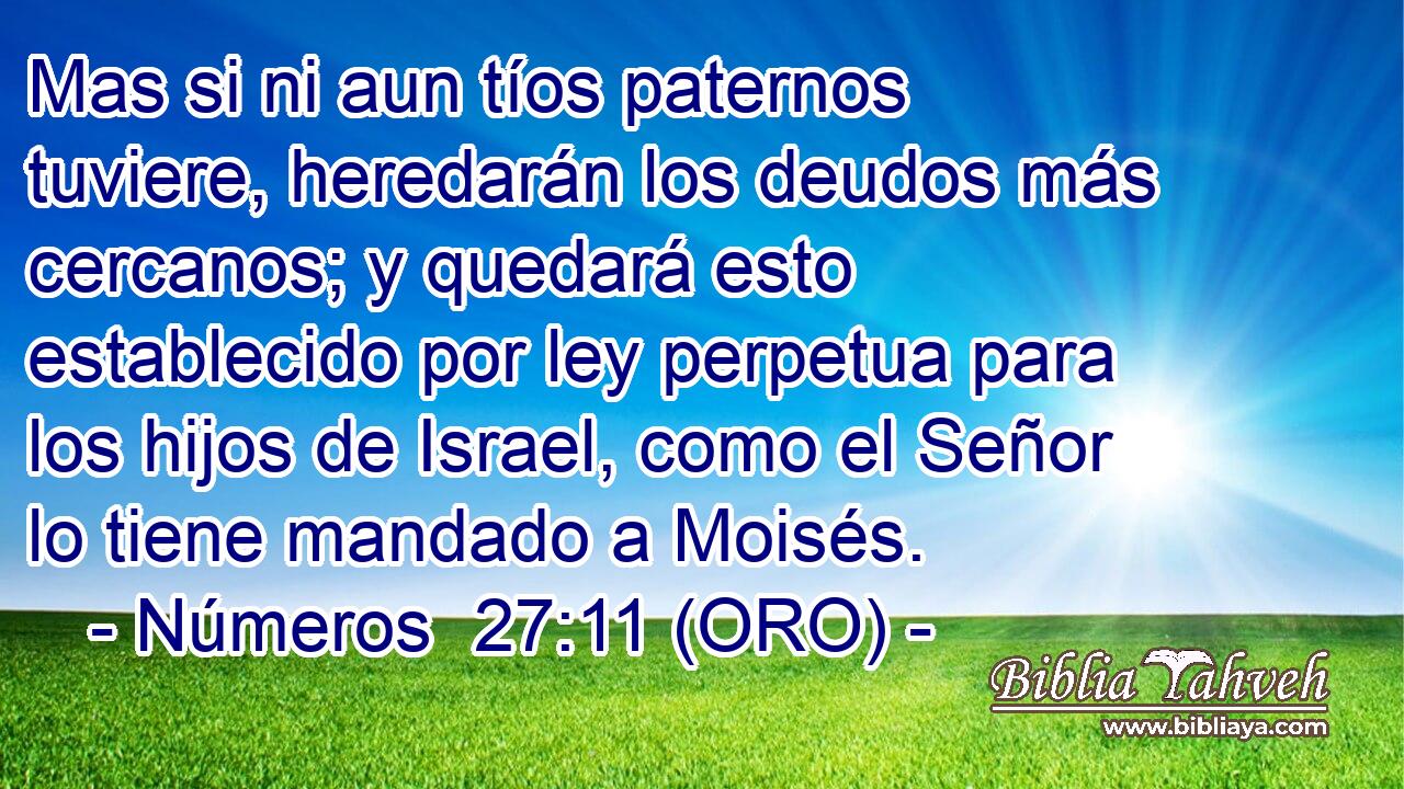  Mas si ni aun tíos paternos tuviere, heredarán los deudos más cercanos; y quedará esto establecido por ley perpetua para los hijos de Israel, como el Señor lo tiene mandado a Moisés. 