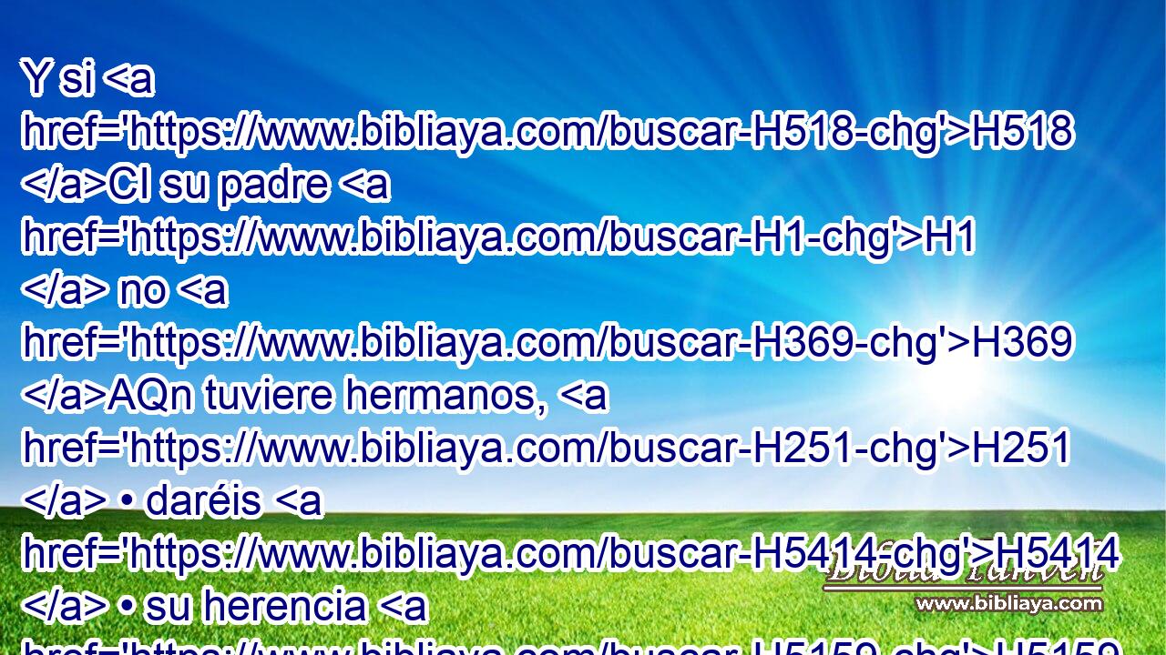Y si H518 CI su padre H1  no H369 AQn tuviere hermanos, H251  • daréis H5414  • su herencia H5159  a su pariente H7607  más • cercano H7138 H • H413 PU • de su linaje, H4940  y de éste será; H3423 , PA,  y para los hijos H1121  de Israel H3478  esto será H1961  por estatuto H2708  de derecho, H4941  H834 como Jehová H3069  mandó H6680  a Moisés. H4872  