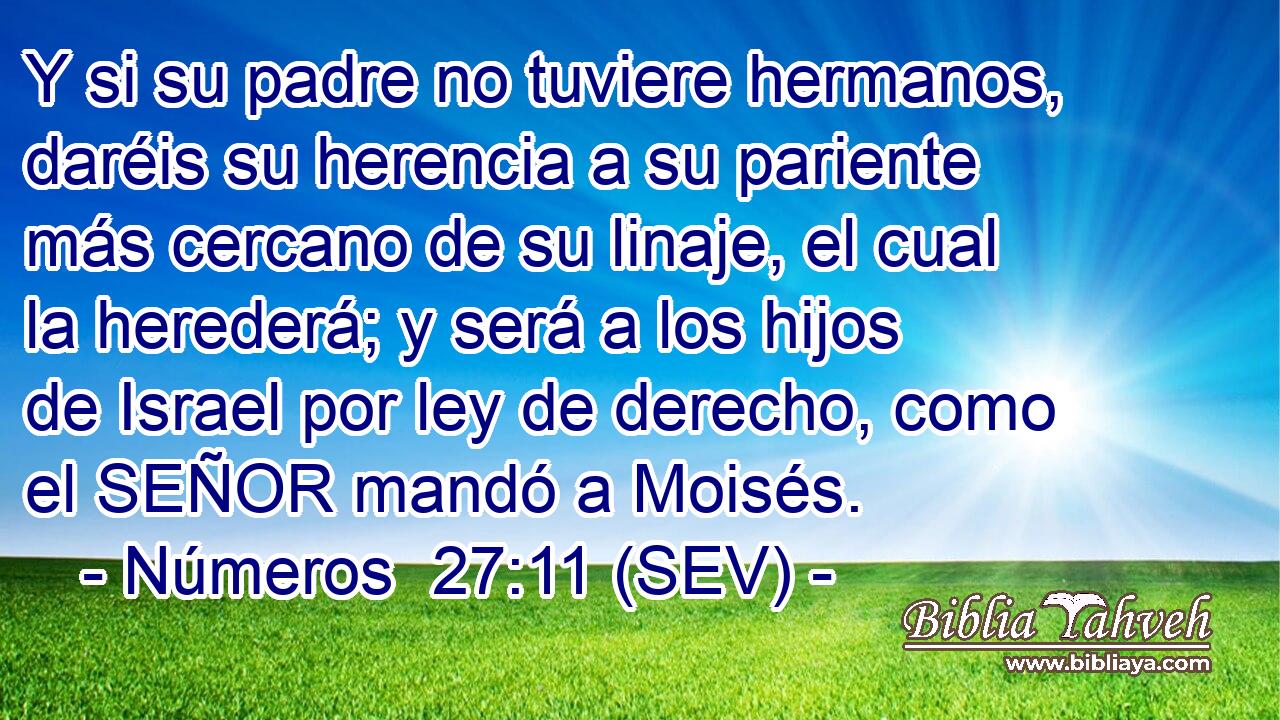 Y si su padre no tuviere hermanos, daréis su herencia a su pariente más cercano de su linaje, el cual la herederá; y será a los hijos de Israel por ley de derecho, como el SEÑOR mandó a Moisés.