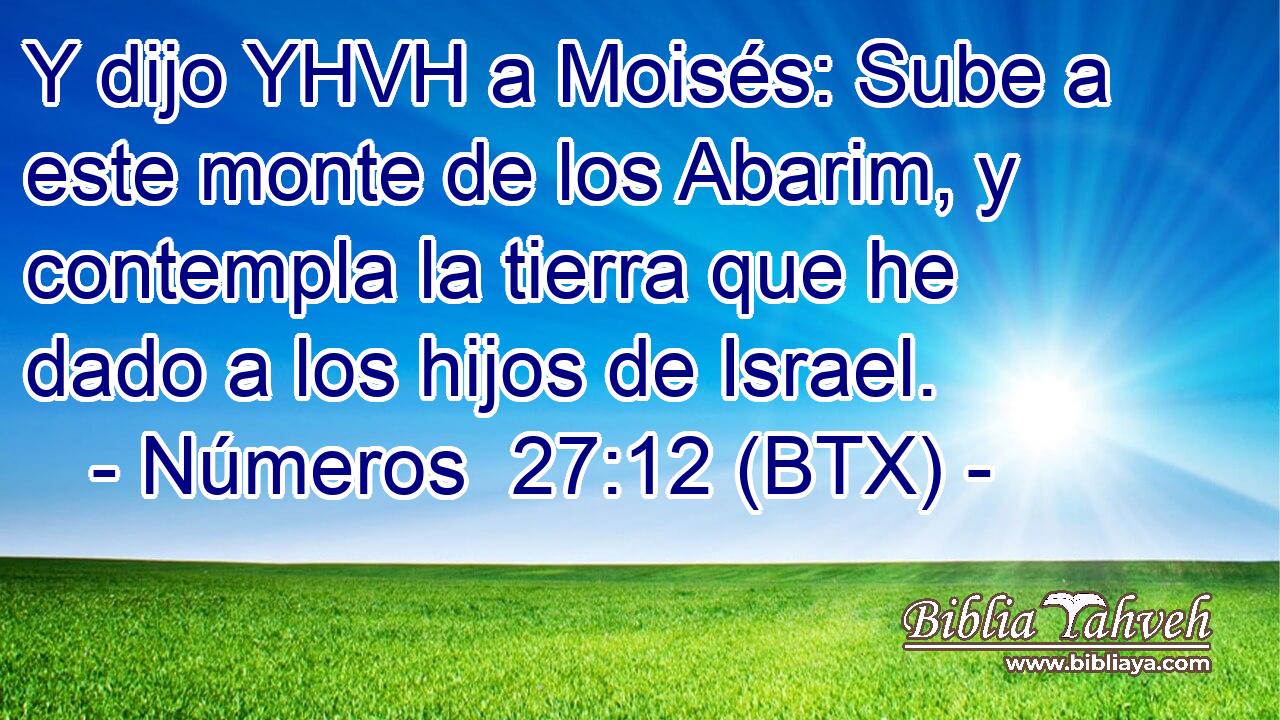 Y dijo YHVH a Moisés: Sube a este monte de los Abarim, y contempla la tierra que he dado a los hijos de Israel.