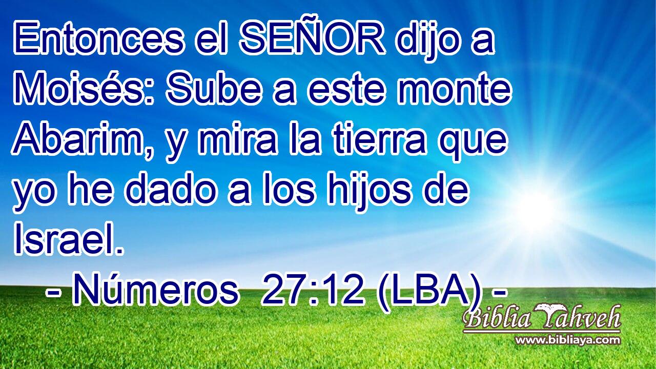 Entonces el SEÑOR dijo a Moisés: Sube a este monte Abarim, y mira la tierra que yo he dado a los hijos de Israel.