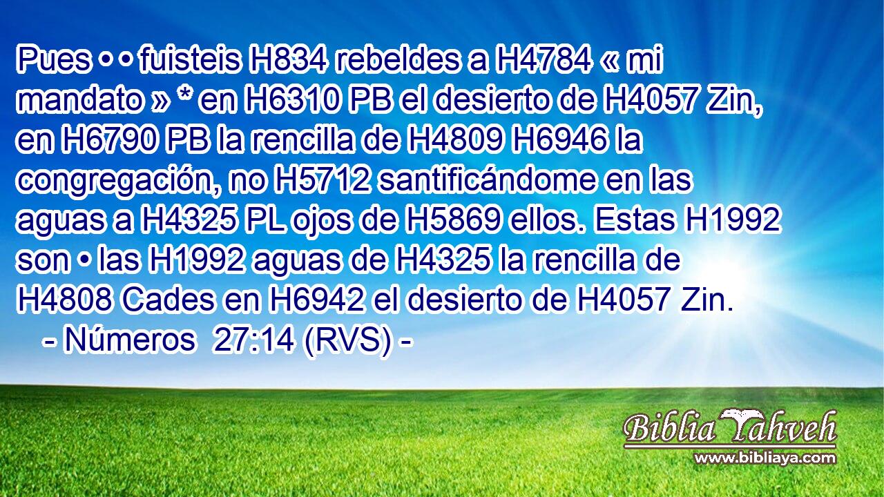 Pues • • fuisteis H834 rebeldes a H4784 « mi mandato » * en H6310 PB el desierto de H4057 Zin, en H6790 PB la rencilla de H4809 H6946 la congregación, no H5712 santificándome en las aguas a H4325 PL ojos de H5869 ellos. Estas H1992 son • las H1992 aguas de H4325 la rencilla de H4808 Cades en H6942 el desierto de H4057 Zin. 