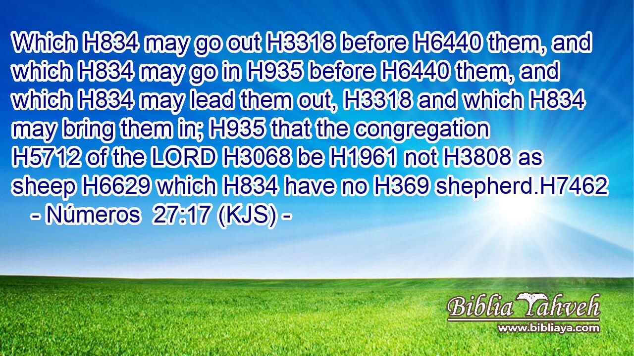 Which H834 may go out H3318 before H6440 them, and which H834 may go in H935 before H6440 them, and which H834 may lead them out, H3318 and which H834 may bring them in; H935 that the congregation H5712 of the LORD H3068 be H1961 not H3808 as sheep H6629 which H834 have no H369 shepherd.H7462
