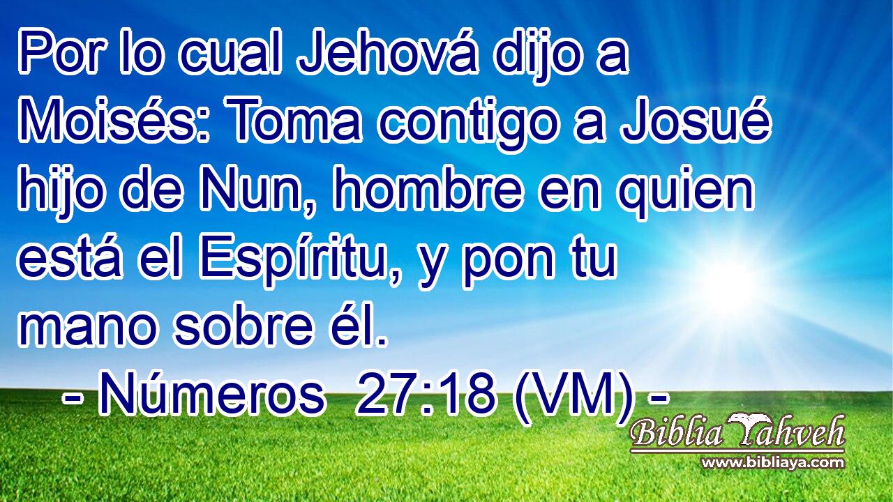  Por lo cual Jehová dijo a Moisés: Toma contigo a Josué hijo de Nun, hombre en quien está el Espíritu, y pon tu mano sobre él. 