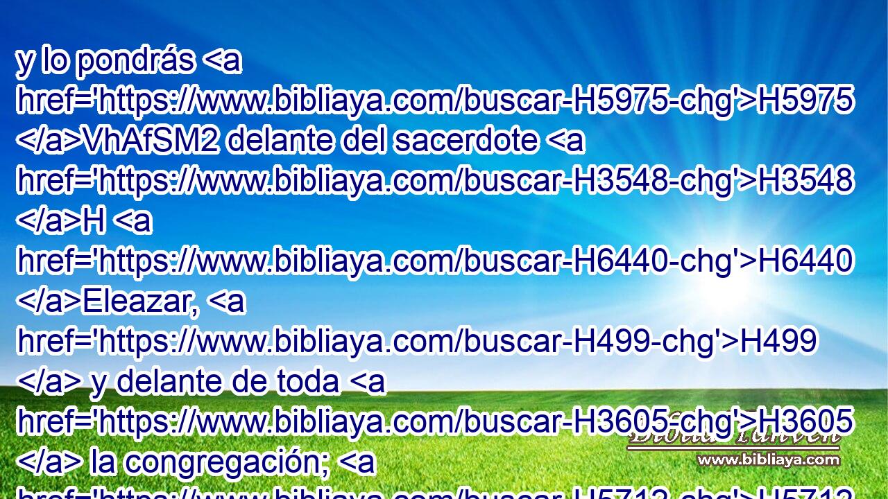 y lo pondrás H5975 VhAfSM2 delante del sacerdote H3548 H H6440 Eleazar, H499  y delante de toda H3605  la congregación; H5712 H y le darás H6680  el cargo en « presencia de » * H5869  ellos. 