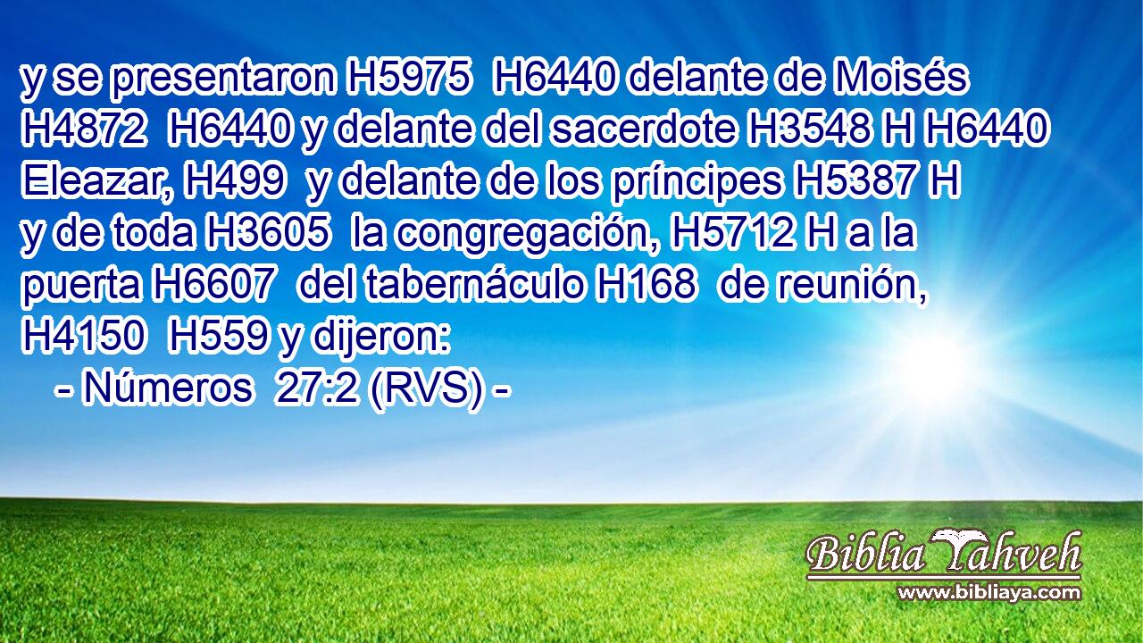 y se presentaron H5975  H6440 delante de Moisés H4872  H6440 y delante del sacerdote H3548 H H6440 Eleazar, H499  y delante de los príncipes H5387 H y de toda H3605  la congregación, H5712 H a la puerta H6607  del tabernáculo H168  de reunión, H4150  H559 y dijeron: 