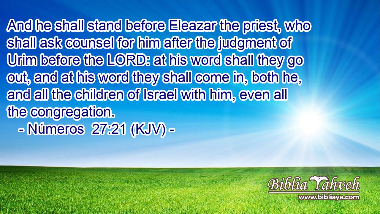 And he shall stand before Eleazar the priest, who shall ask counsel for him after the judgment of Urim before the LORD: at his word shall they go out, and at his word they shall come in, both he, and all the children of Israel with him, even all the congregation.