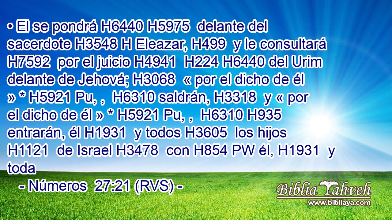 • El se pondrá H6440 H5975  delante del sacerdote H3548 H Eleazar, H499  y le consultará H7592  por el juicio H4941  H224 H6440 del Urim delante de Jehová; H3068  « por el dicho de él » * H5921 Pu, ,  H6310 saldrán, H3318  y « por el dicho de él » * H5921 Pu, ,  H6310 H935 entrarán, él H1931  y todos H3605  los hijos H1121  de Israel H3478  con H854 PW él, H1931  y toda 