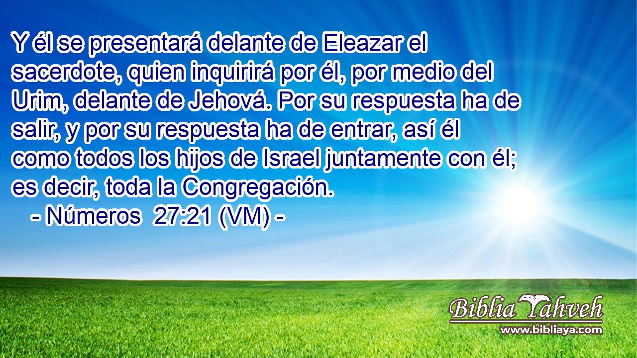  Y él se presentará delante de Eleazar el sacerdote, quien inquirirá por él, por medio del Urim, delante de Jehová. Por su respuesta ha de salir, y por su respuesta ha de entrar, así él como todos los hijos de Israel juntamente con él; es decir, toda la Congregación. 