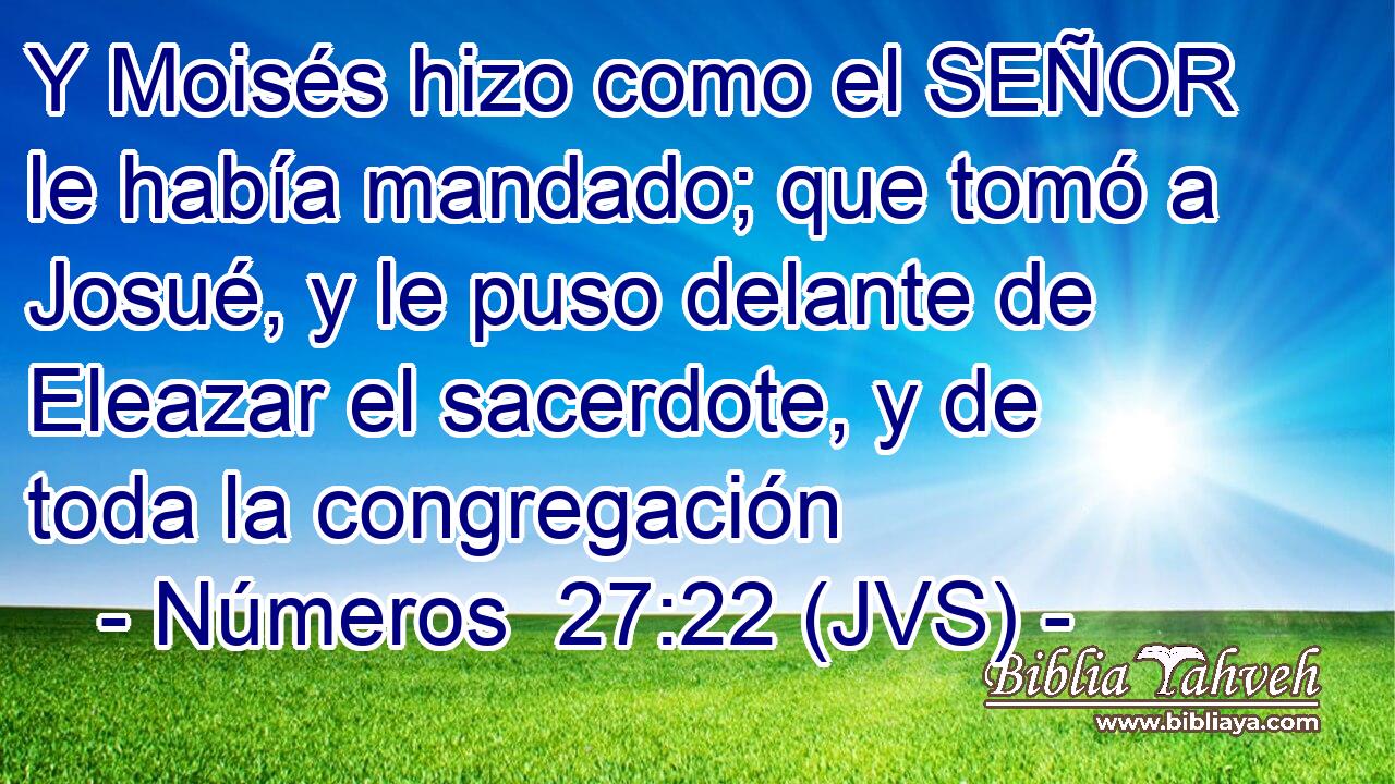 Y Moisés hizo como el SEÑOR le había mandado; que tomó a Josué, y le puso delante de Eleazar el sacerdote, y de toda la congregación