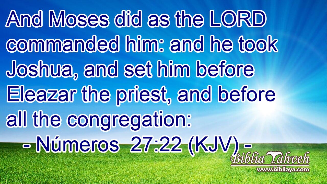 And Moses did as the LORD commanded him: and he took Joshua, and set him before Eleazar the priest, and before all the congregation: