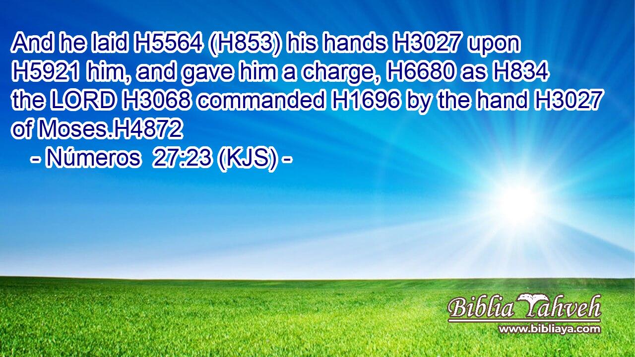 And he laid H5564 (H853) his hands H3027 upon H5921 him, and gave him a charge, H6680 as H834 the LORD H3068 commanded H1696 by the hand H3027 of Moses.H4872
