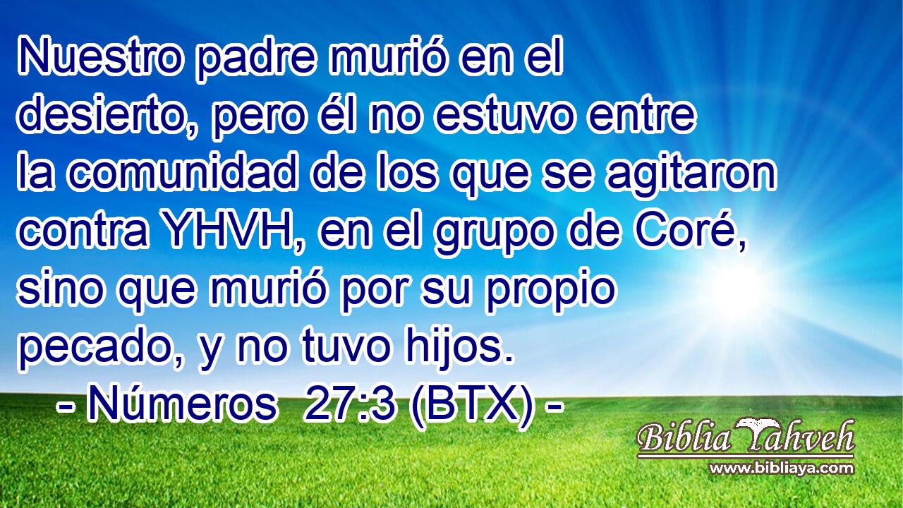 Nuestro padre murió en el desierto, pero él no estuvo entre la comunidad de los que se agitaron contra YHVH, en el grupo de Coré, sino que murió por su propio pecado, y no tuvo hijos.