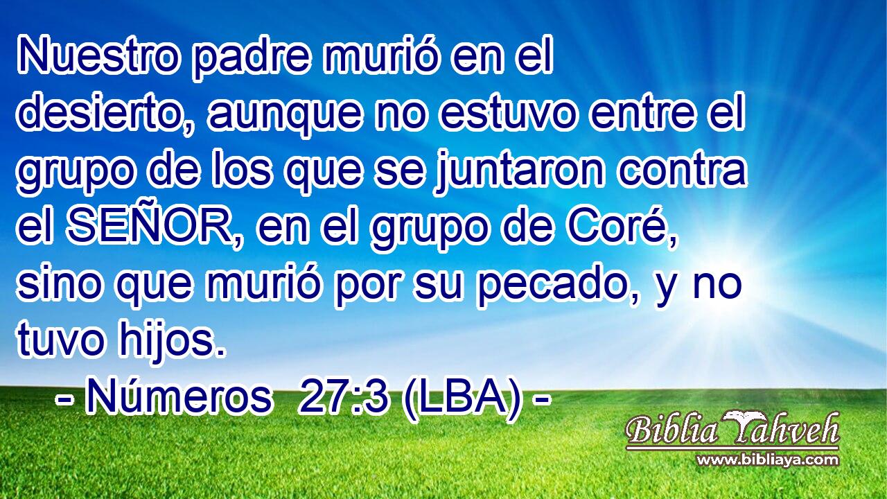 Nuestro padre murió en el desierto, aunque no estuvo entre el grupo de los que se juntaron contra el SEÑOR, en el grupo de Coré, sino que murió por su pecado, y no tuvo hijos.