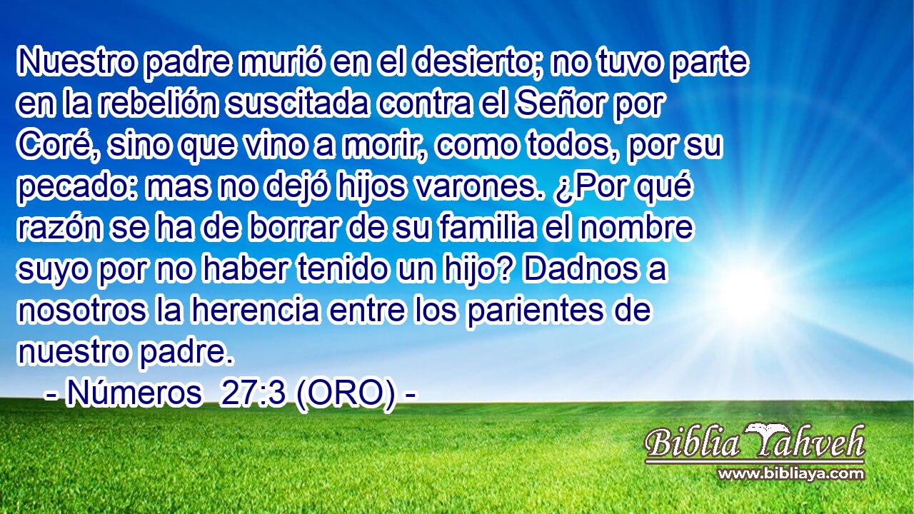  Nuestro padre murió en el desierto; no tuvo parte en la rebelión suscitada contra el Señor por Coré, sino que vino a morir, como todos, por su pecado: mas no dejó hijos varones. ¿Por qué razón se ha de borrar de su familia el nombre suyo por no haber tenido un hijo? Dadnos a nosotros la herencia entre los parientes de nuestro padre. 