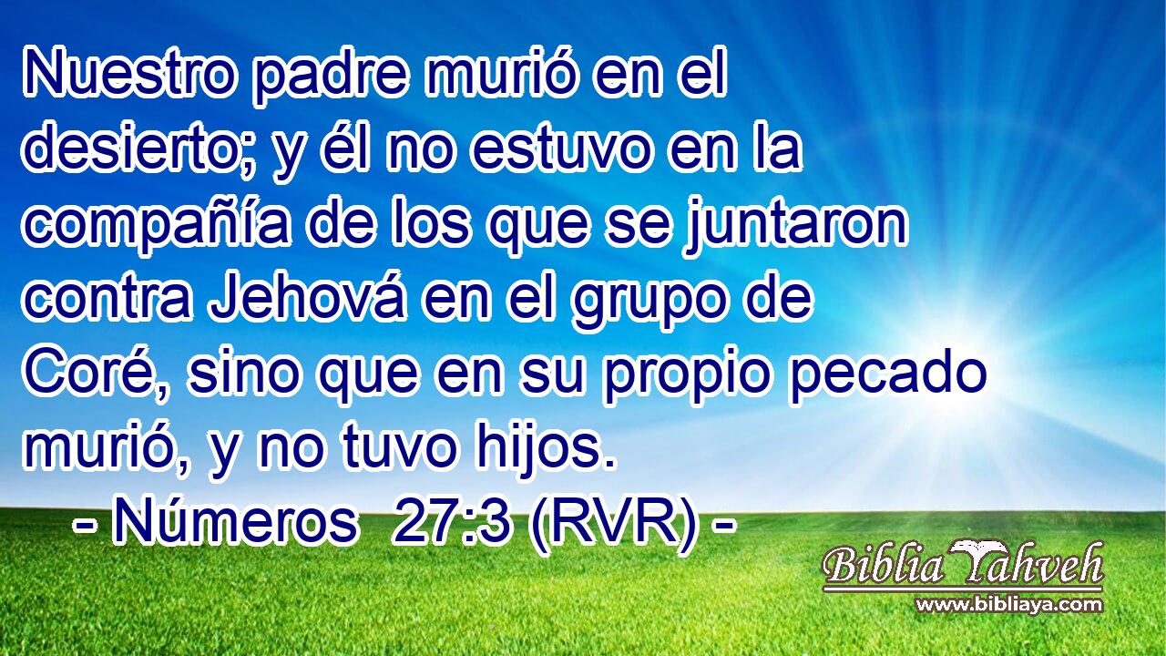 Nuestro padre murió en el desierto; y él no estuvo en la compañía de los que se juntaron contra Jehová en el grupo de Coré, sino que en su propio pecado murió, y no tuvo hijos.