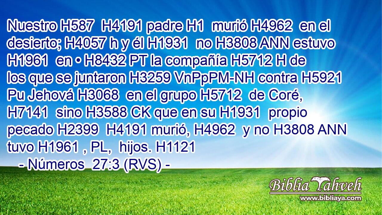 Nuestro H587  H4191 padre H1  murió H4962  en el desierto; H4057 h y él H1931  no H3808 ANN estuvo H1961  en • H8432 PT la compañía H5712 H de los que se juntaron H3259 VnPpPM-NH contra H5921 Pu Jehová H3068  en el grupo H5712  de Coré, H7141  sino H3588 CK que en su H1931  propio pecado H2399  H4191 murió, H4962  y no H3808 ANN tuvo H1961 , PL,  hijos. H1121  