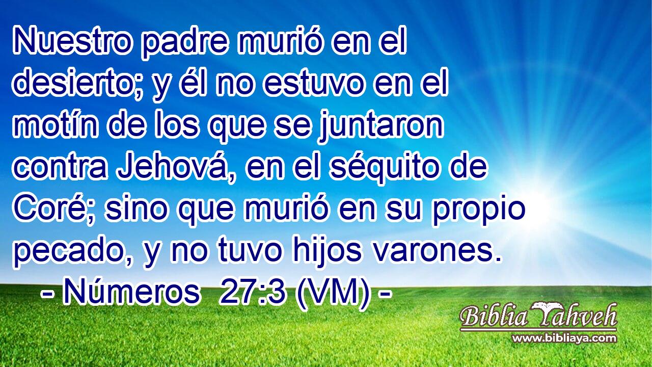  Nuestro padre murió en el desierto; y él no estuvo en el motín de los que se juntaron contra Jehová, en el séquito de Coré; sino que murió en su propio pecado, y no tuvo hijos varones. 