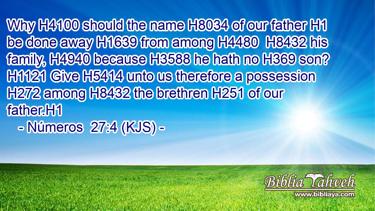 Why H4100 should the name H8034 of our father H1 be done away H1639 from among H4480  H8432 his family, H4940 because H3588 he hath no H369 son? H1121 Give H5414 unto us therefore a possession H272 among H8432 the brethren H251 of our father.H1
