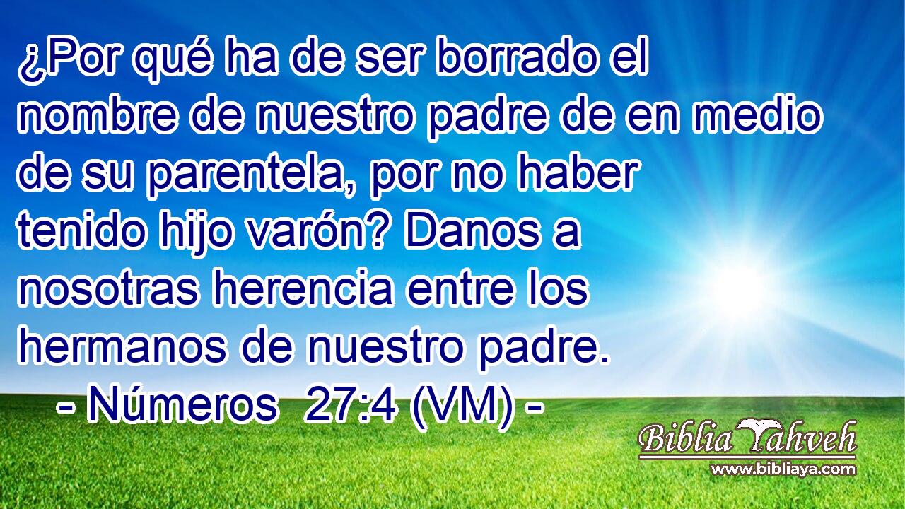  ¿Por qué ha de ser borrado el nombre de nuestro padre de en medio de su parentela, por no haber tenido hijo varón? Danos a nosotras herencia entre los hermanos de nuestro padre. 