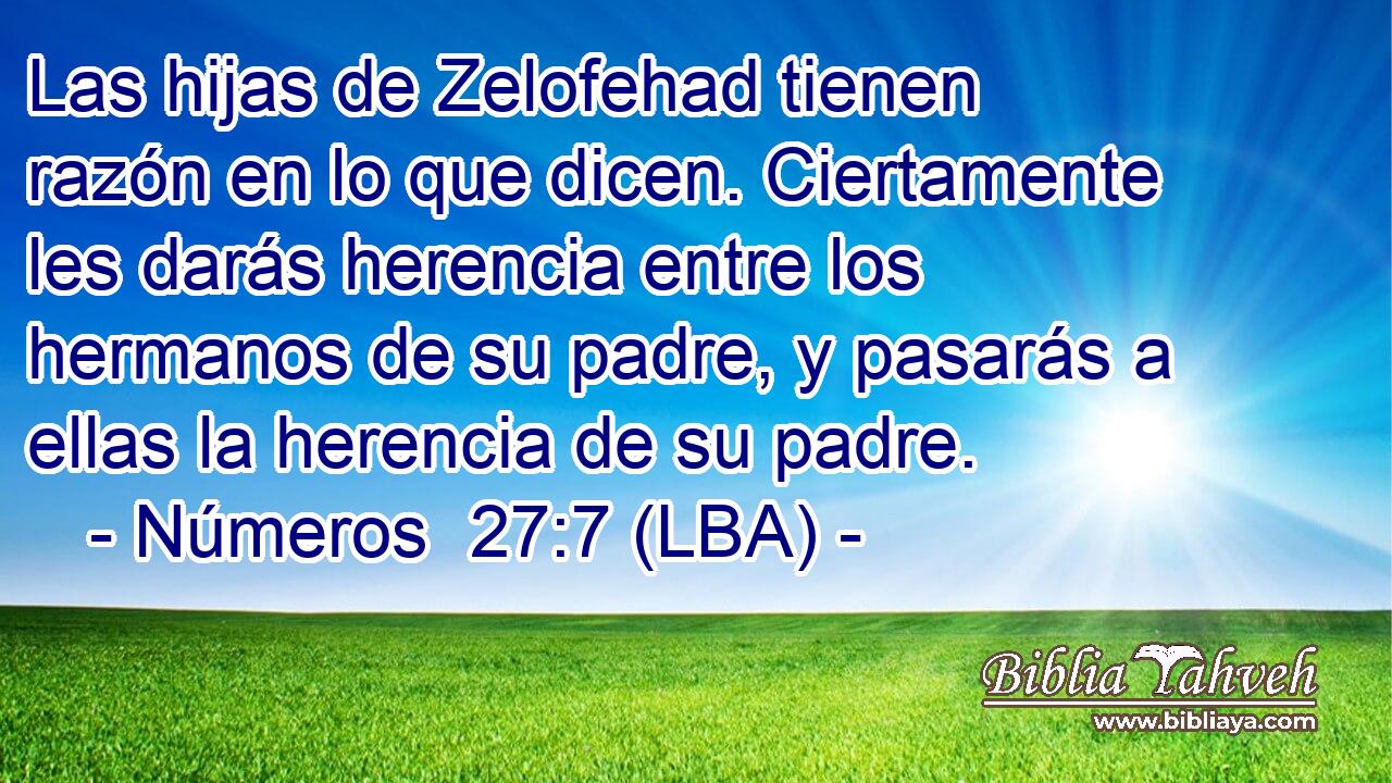 Las hijas de Zelofehad tienen razón en lo que dicen. Ciertamente les darás herencia entre los hermanos de su padre, y pasarás a ellas la herencia de su padre.