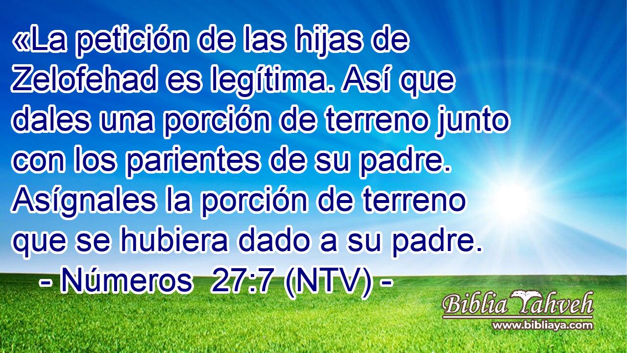 «La petición de las hijas de Zelofehad es legítima. Así que dales una porción de terreno junto con los parientes de su padre. Asígnales la porción de terreno que se hubiera dado a su padre.