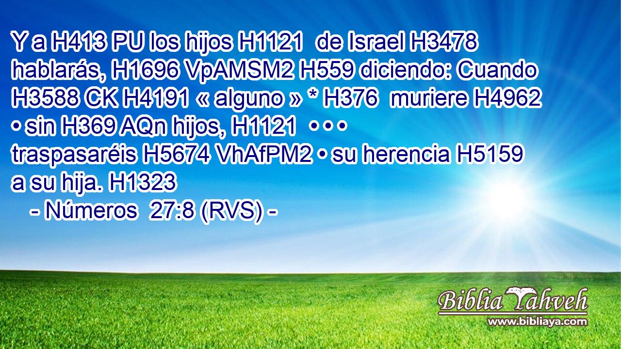 Y a H413 PU los hijos H1121  de Israel H3478  hablarás, H1696 VpAMSM2 H559 diciendo: Cuando H3588 CK H4191 « alguno » * H376  muriere H4962  • sin H369 AQn hijos, H1121  • • • traspasaréis H5674 VhAfPM2 • su herencia H5159  a su hija. H1323  