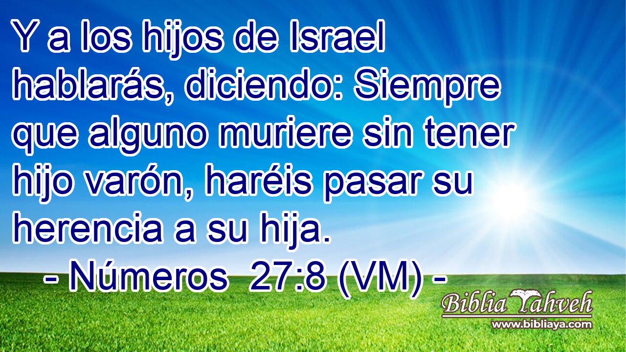  Y a los hijos de Israel hablarás, diciendo: Siempre que alguno muriere sin tener hijo varón, haréis pasar su herencia a su hija. 