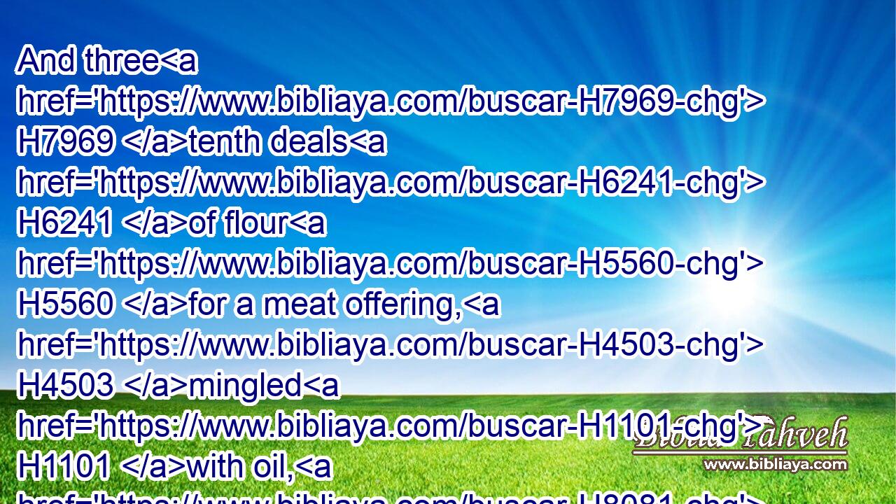And three H7969 tenth deals H6241 of flour H5560 for a meat offering, H4503 mingled H1101 with oil, H8081 for one H259 bullock; H6499 and two H8147 tenth deals H6241 of flour H5560 for a meat offering, H4503 mingled H1101 with oil, H8081 for one H259 ram;H352