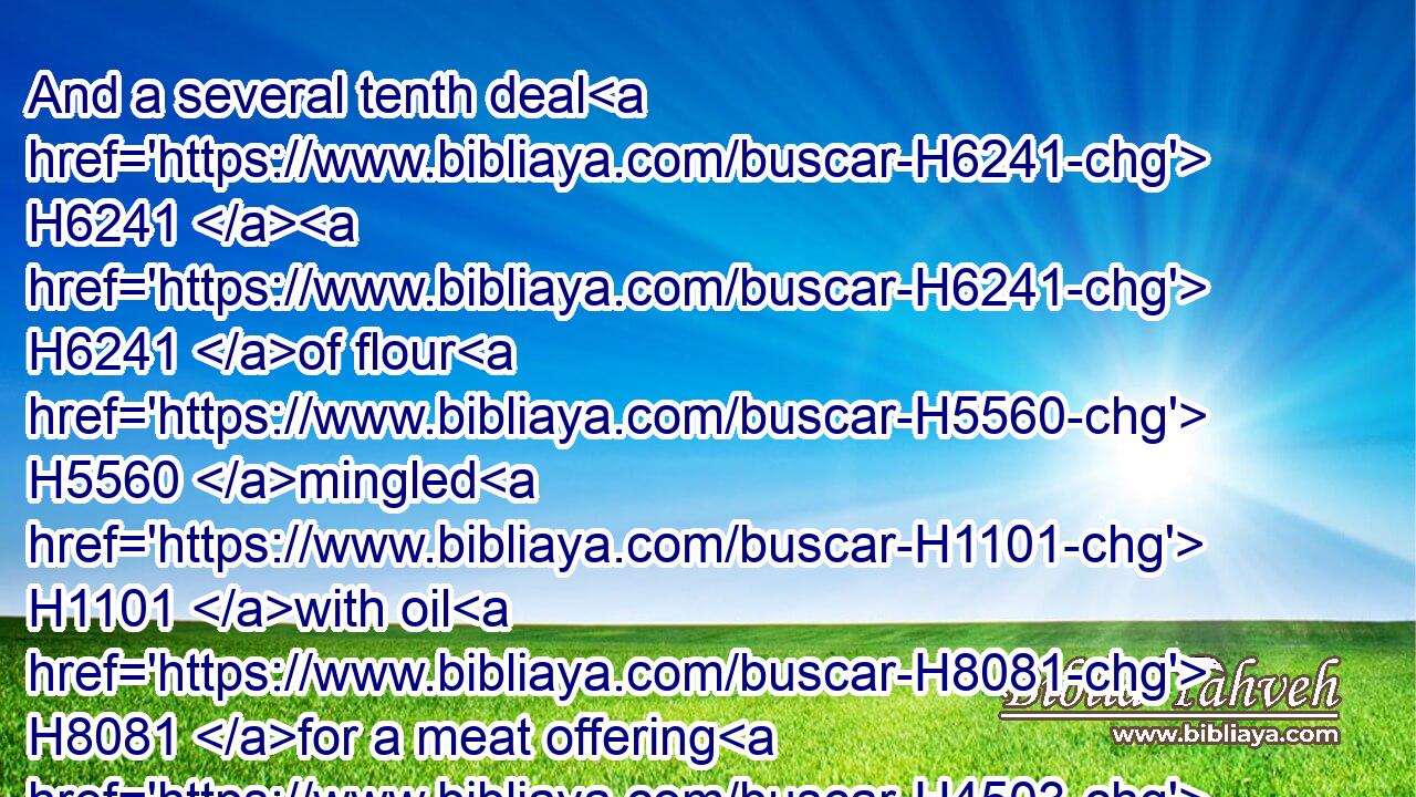 And a several tenth deal H6241  H6241 of flour H5560 mingled H1101 with oil H8081 for a meat offering H4503 unto one H259 lamb; H3532 for a burnt offering H5930 of a sweet H5207 savour, H7381 a sacrifice made by fire H801 unto the LORD.H3068