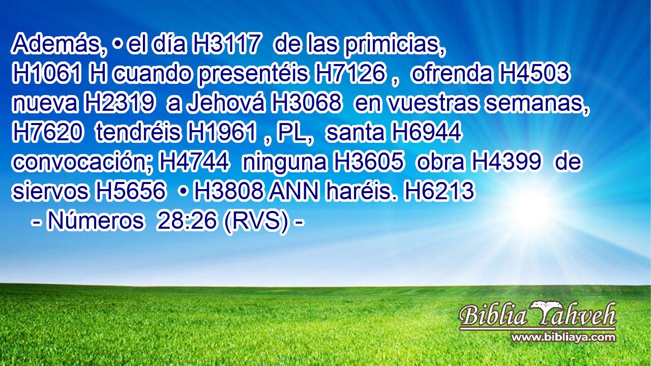 Además, • el día H3117  de las primicias, H1061 H cuando presentéis H7126 ,  ofrenda H4503  nueva H2319  a Jehová H3068  en vuestras semanas, H7620  tendréis H1961 , PL,  santa H6944  convocación; H4744  ninguna H3605  obra H4399  de siervos H5656  • H3808 ANN haréis. H6213  