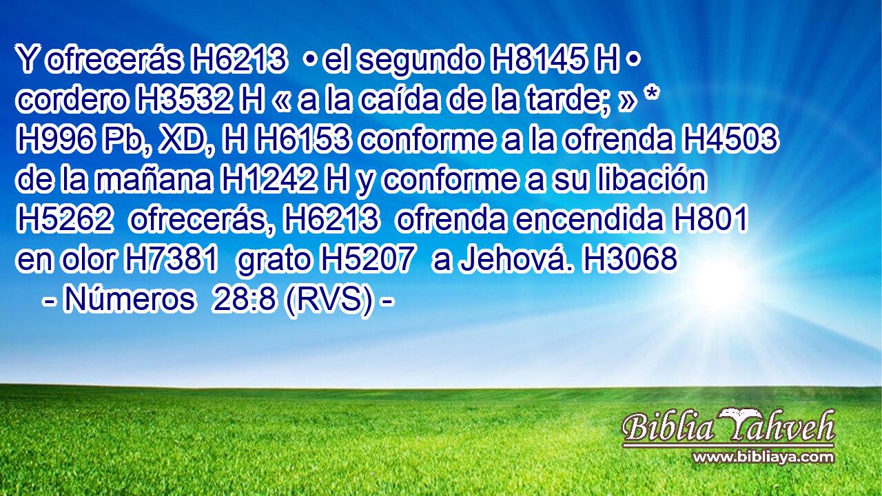 Y ofrecerás H6213  • el segundo H8145 H • cordero H3532 H « a la caída de la tarde; » * H996 Pb, XD, H H6153 conforme a la ofrenda H4503  de la mañana H1242 H y conforme a su libación H5262  ofrecerás, H6213  ofrenda encendida H801  en olor H7381  grato H5207  a Jehová. H3068  