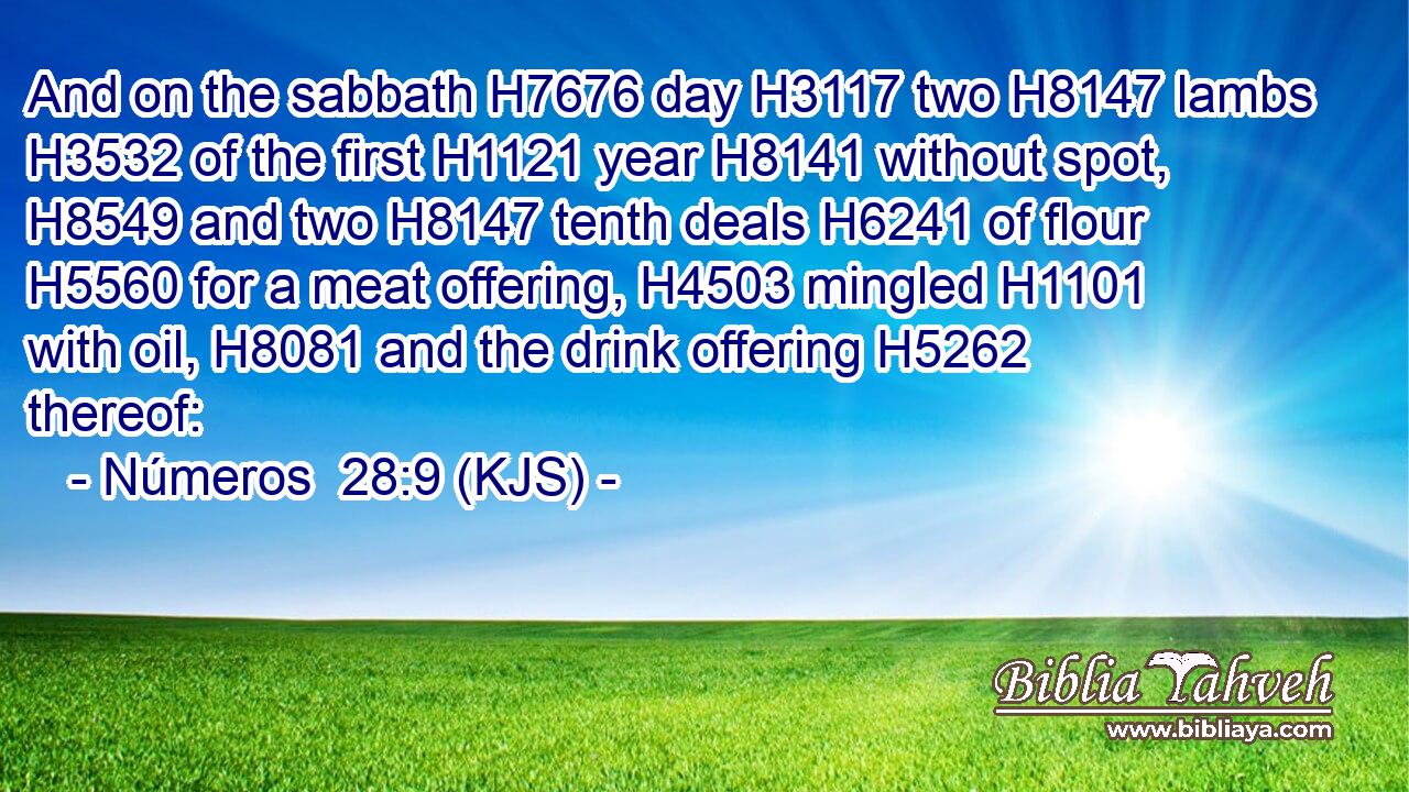 And on the sabbath H7676 day H3117 two H8147 lambs H3532 of the first H1121 year H8141 without spot, H8549 and two H8147 tenth deals H6241 of flour H5560 for a meat offering, H4503 mingled H1101 with oil, H8081 and the drink offering H5262 thereof: