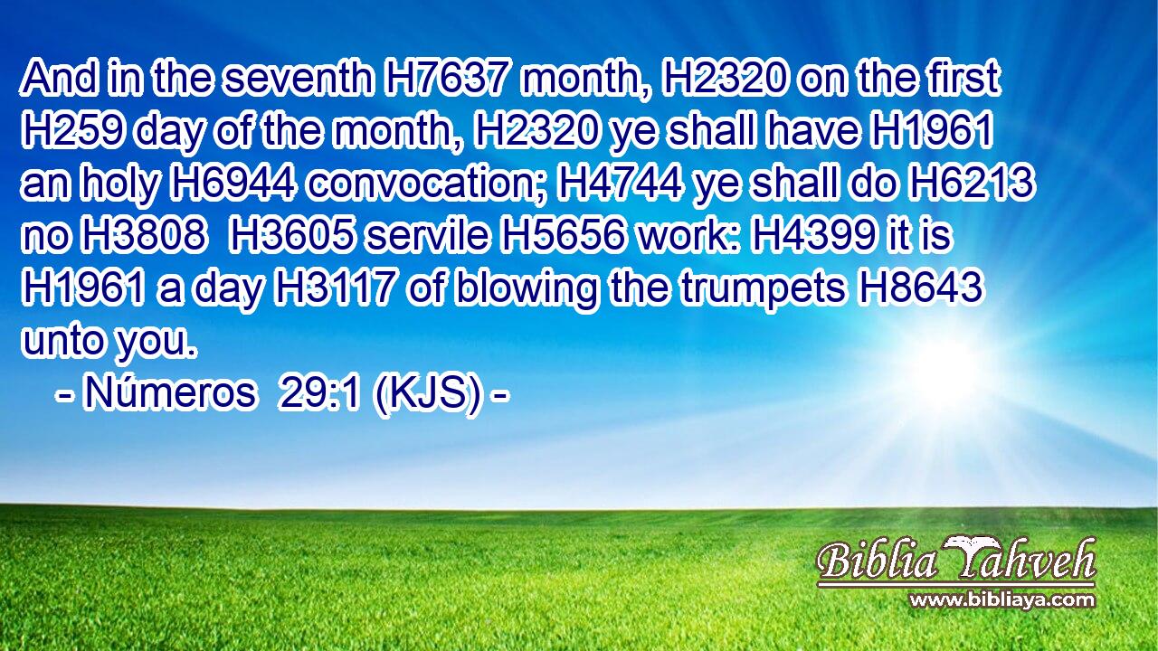 And in the seventh H7637 month, H2320 on the first H259 day of the month, H2320 ye shall have H1961 an holy H6944 convocation; H4744 ye shall do H6213 no H3808  H3605 servile H5656 work: H4399 it is H1961 a day H3117 of blowing the trumpets H8643 unto you.