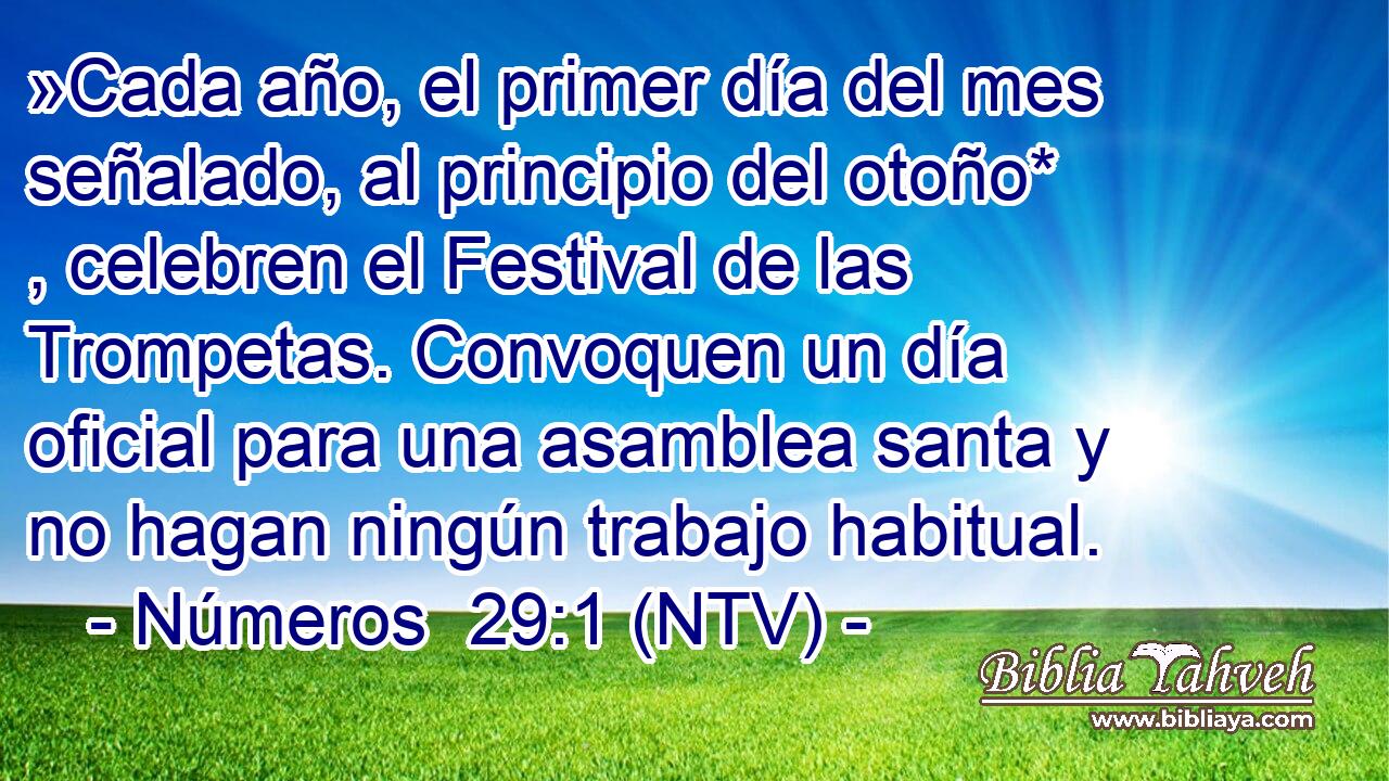 »Cada año, el primer día del mes señalado, al principio del otoño* , celebren el Festival de las Trompetas. Convoquen un día oficial para una asamblea santa y no hagan ningún trabajo habitual.