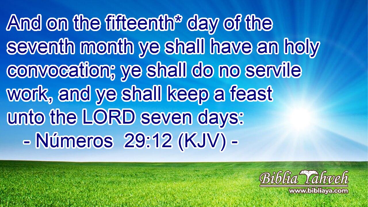 And on the fifteenth* day of the seventh month ye shall have an holy convocation; ye shall do no servile work, and ye shall keep a feast unto the LORD seven days: