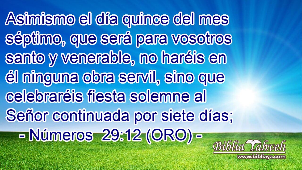  Asimismo el día quince del mes séptimo, que será para vosotros santo y venerable, no haréis en él ninguna obra servil, sino que celebraréis fiesta solemne al Señor continuada por siete días; 