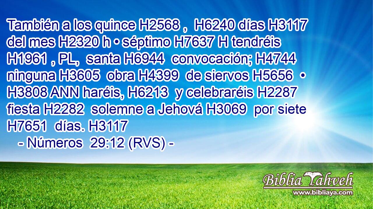 También a los quince H2568 ,  H6240 días H3117  del mes H2320 h • séptimo H7637 H tendréis H1961 , PL,  santa H6944  convocación; H4744  ninguna H3605  obra H4399  de siervos H5656  • H3808 ANN haréis, H6213  y celebraréis H2287  fiesta H2282  solemne a Jehová H3069  por siete H7651  días. H3117  